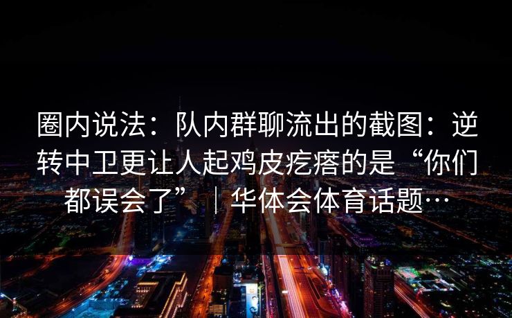 圈内说法：队内群聊流出的截图：逆转中卫更让人起鸡皮疙瘩的是“你们都误会了”｜华体会体育话题…